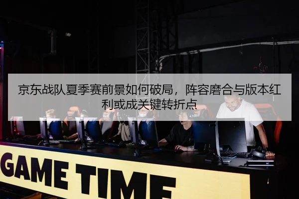 京东战队夏季赛前景如何破局，阵容磨合与版本红利或成关键转折点