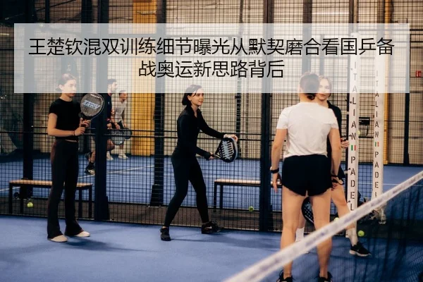 王楚钦混双训练细节曝光从默契磨合看国乒备战奥运新思路背后